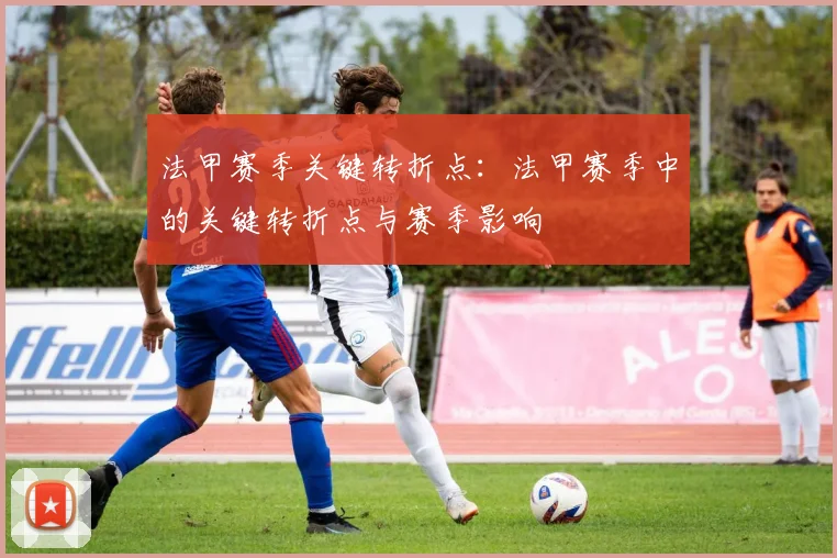 法甲赛季关键转折点：法甲赛季中的关键转折点与赛季影响