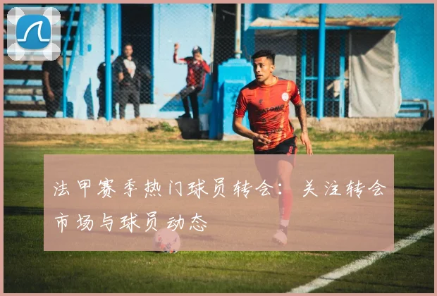 法甲赛季热门球员转会:关注转会市场与球员动态